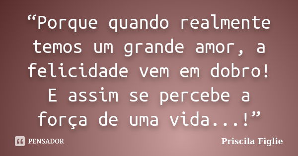 “Porque quando realmente temos um grande amor, a felicidade vem em dobro! E assim se percebe a força de uma vida...!”... Frase de Priscila Figlie.