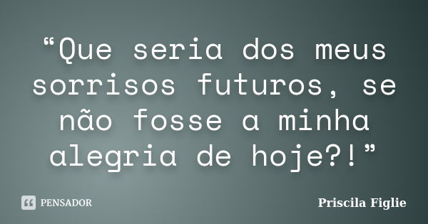 “Que seria dos meus sorrisos futuros, se não fosse a minha alegria de hoje?!”... Frase de Priscila Figlie.