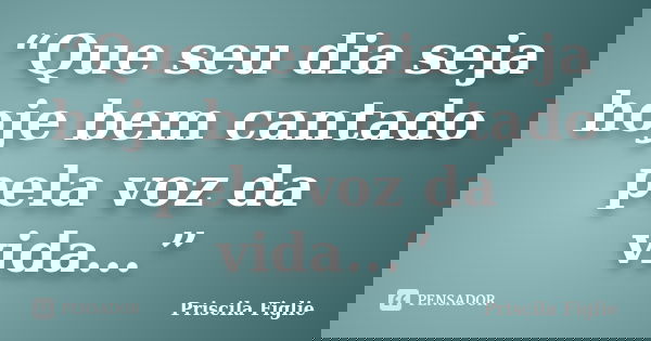 “Que seu dia seja hoje bem cantado pela voz da vida...”... Frase de Priscila Figlie.