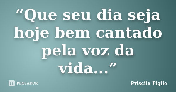 “Que seu dia seja hoje bem cantado pela voz da vida...”... Frase de Priscila Figlie.