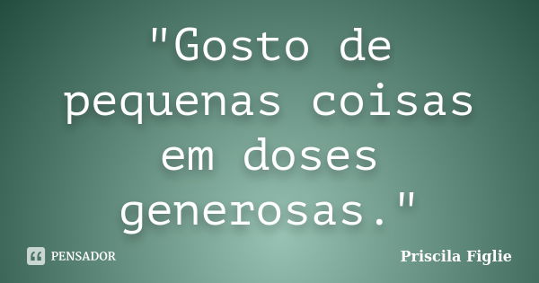 "Gosto de pequenas coisas em doses generosas."... Frase de Priscila Figlie.