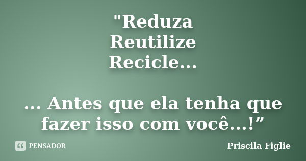 "Reduza Reutilize Recicle... ... Antes que ela tenha que fazer isso com você...!”... Frase de Priscila Figlie.