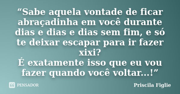 “Sabe aquela vontade de ficar abraçadinha em você durante dias e dias e dias sem fim, e só te deixar escapar para ir fazer xixi? É exatamente isso que eu vou fa... Frase de Priscila Figlie.