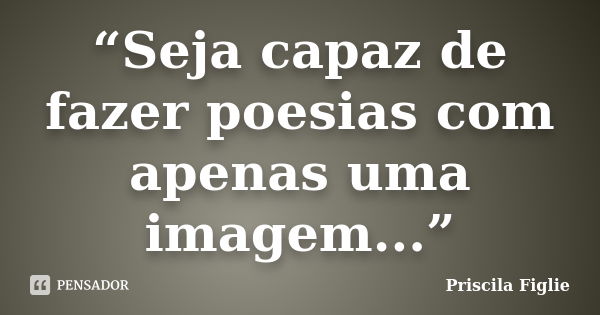 “Seja capaz de fazer poesias com apenas uma imagem...”... Frase de Priscila Figlie.