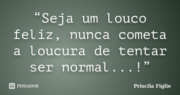 “Seja um louco feliz, nunca cometa a loucura de tentar ser normal...!”... Frase de Priscila Figlie.