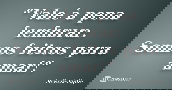 “Vale à pena lembrar: Somos feitos para amar!”... Frase de Priscila Figlie.