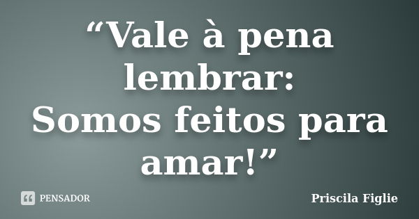 “Vale à pena lembrar: Somos feitos para amar!”... Frase de Priscila Figlie.