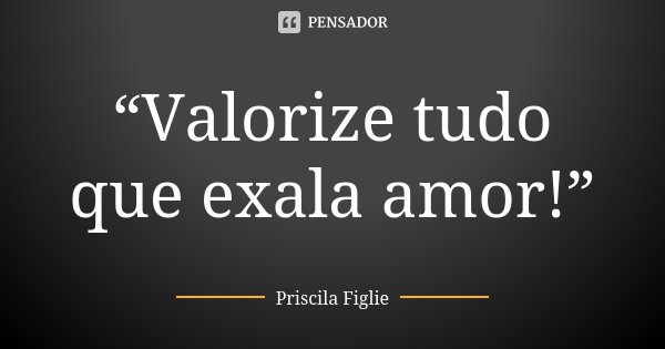 “Valorize tudo que exala amor!”... Frase de Priscila Figlie.