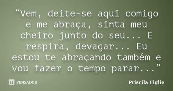 “Vem, deite-se aqui comigo e me abraça, sinta meu cheiro junto do seu... E respira, devagar... Eu estou te abraçando também e vou fazer o tempo parar...”... Frase de Priscila Figlie.