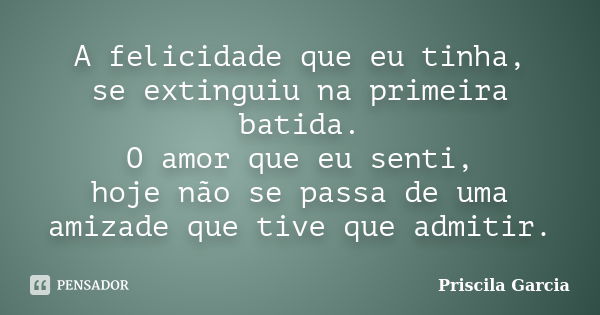 A felicidade que eu tinha, se extinguiu na primeira batida. O amor que eu senti, hoje não se passa de uma amizade que tive que admitir.... Frase de Priscila Garcia.