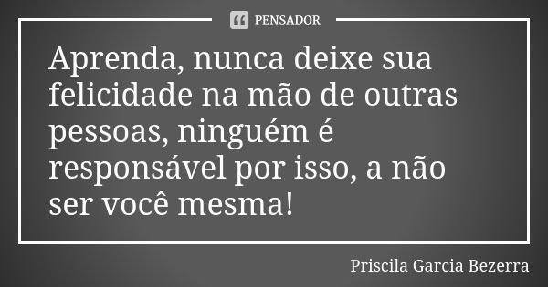 Aprenda, nunca deixe sua felicidade na mão de outras pessoas, ninguém é responsável por isso, a não ser você mesma!... Frase de Priscila Garcia Bezerra.