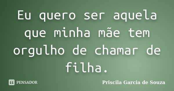 Eu quero ser aquela que minha mãe tem orgulho de chamar de filha.... Frase de Priscila Garcia de Souza.