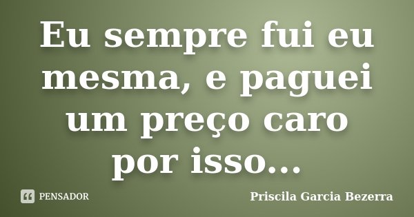 Eu sempre fui eu mesma, e paguei um preço caro por isso...... Frase de Priscila Garcia Bezerra.