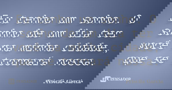 Eu tenho um sonho. O sonho de um dia ter você na minha cidade, que se tornará nossa.... Frase de Priscila Garcia.