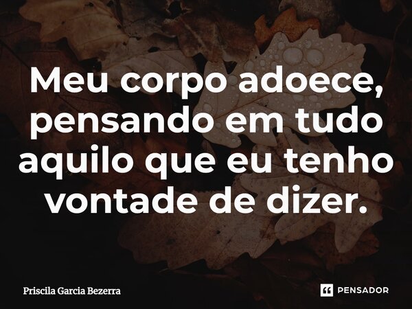 ⁠Meu corpo adoece, pensando em tudo aquilo que eu tenho vontade de dizer.... Frase de Priscila Garcia Bezerra.