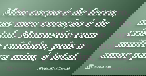 Meu corpo é de ferro, mas meu coração é de cristal. Manuseie com muito cuidado, pois a amor para mim, é letal.... Frase de Priscila Garcia.