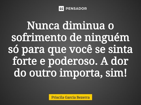 Nunca diminua o sofrimento de ninguém só para que você se sinta forte e poderoso. A dor do outro importa, sim!... Frase de Priscila Garcia Bezerra.