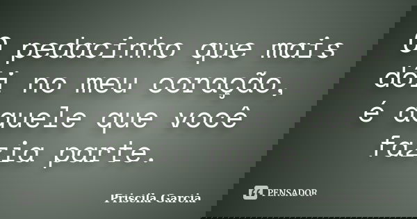 O pedacinho que mais dói no meu coração, é aquele que você fazia parte.... Frase de Priscila Garcia.