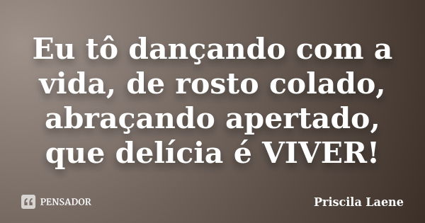 Eu tô dançando com a vida, de rosto colado, abraçando apertado, que delícia é VIVER!... Frase de Priscila Laene.