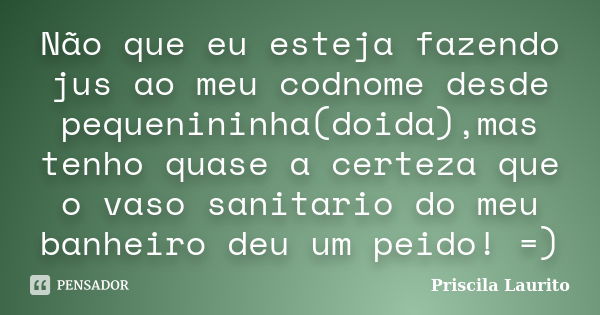 Não que eu esteja fazendo jus ao meu codnome desde pequenininha(doida),mas tenho quase a certeza que o vaso sanitario do meu banheiro deu um peido! =)... Frase de Priscila Laurito.