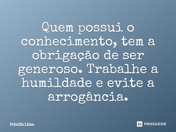 ⁠Quem possui o conhecimento, tem a obrigação ⁠de ser generoso. Trabalhe a humildade e evite a arrogância.... Frase de Priscila Lima.