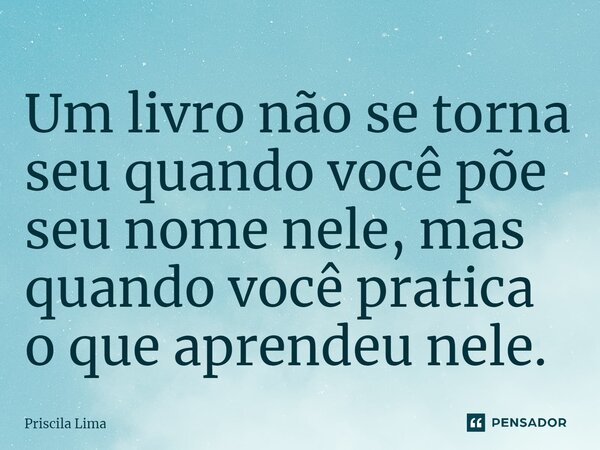 ⁠Um livro não se torna seu quando você põe seu nome nele, mas quando você pratica o que aprendeu nele.... Frase de Priscila Lima.