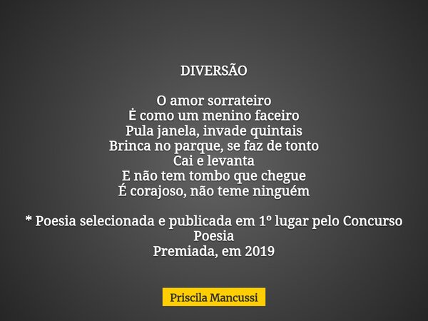 DIVERSÃO O amor sorrateiro Ė como um menino faceiro Pula janela, invade quintais Brinca no parque, se faz de tonto Cai e levanta E não tem tombo que chegue É co... Frase de Priscila Mancussi.