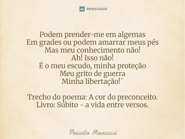 Podem prender-me em algemas Em grades ou podem amarrar meus pés Mas meu conhecimento não! Ah! Isso não! É o meu escudo, minha proteção Meu grito de guerra Minh... Frase de Priscila Mancussi.