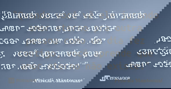 "Quando você vê ele jurando amor eterno pra outra pessoa como um dia fez contigo, você aprende que amor eterno não existe!"... Frase de Priscila Mantovani.