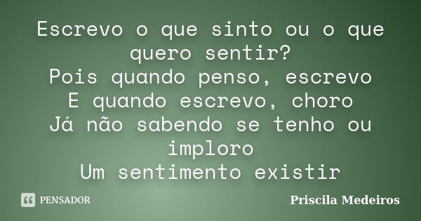 Escrevo o que sinto ou o que quero sentir? Pois quando penso, escrevo E quando escrevo, choro Já não sabendo se tenho ou imploro Um sentimento existir... Frase de Priscila Medeiros.