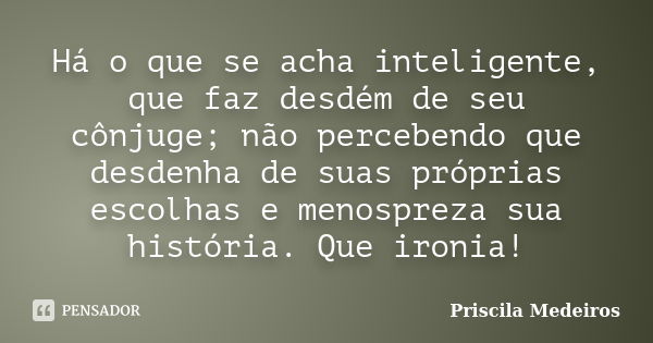 Há o que se acha inteligente, que faz desdém de seu cônjuge; não percebendo que desdenha de suas próprias escolhas e menospreza sua história. Que ironia!... Frase de Priscila Medeiros.