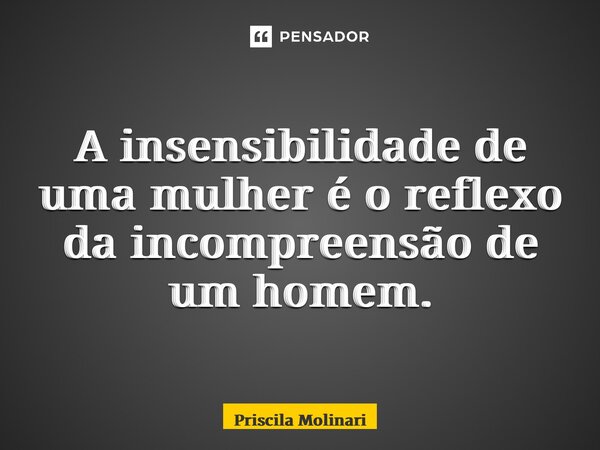 ⁠A insensibilidade de uma mulher é o reflexo da incompreensão de um homem.... Frase de Priscila Molinari.