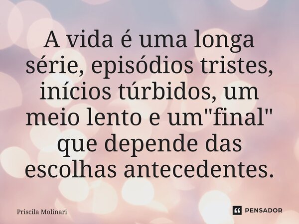 ⁠A vida é uma longa série, episódios tristes, inícios túrbidos, um meio lento e um "final" que depende das escolhas antecedentes.... Frase de Priscila Molinari.