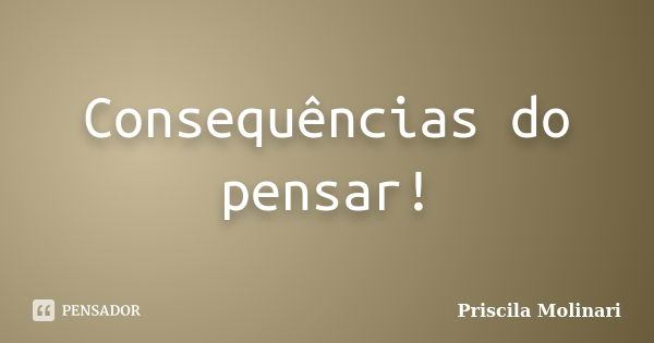 Consequências do pensar!... Frase de Priscila Molinari.