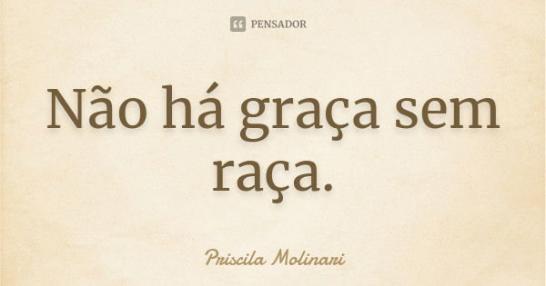 Não há graça sem raça.... Frase de Priscila Molinari.