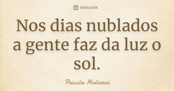 Nos dias nublados a gente faz da luz o sol.... Frase de Priscila Molinari.