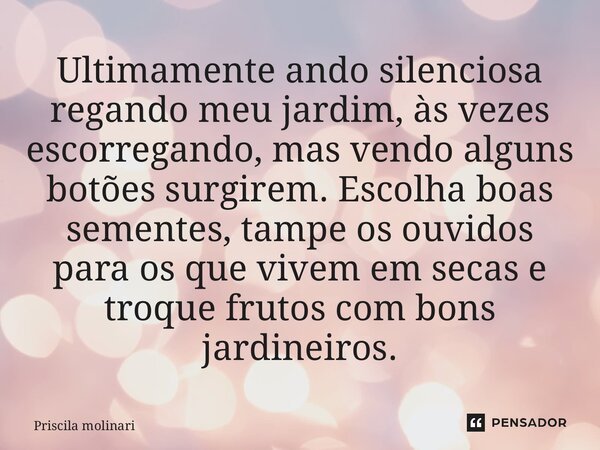 ⁠Ultimamente ando silenciosa regando meu jardim, às vezes escorregando, mas vendo alguns botões surgirem. Escolha boas sementes, tampe os ouvidos para os que vi... Frase de Priscila Molinari.