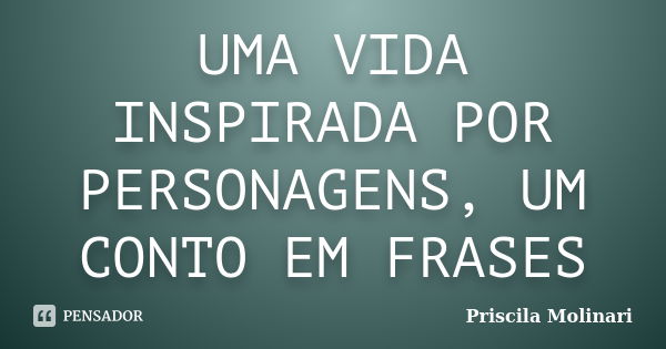 UMA VIDA INSPIRADA POR PERSONAGENS, UM CONTO EM FRASES... Frase de Priscila Molinari.