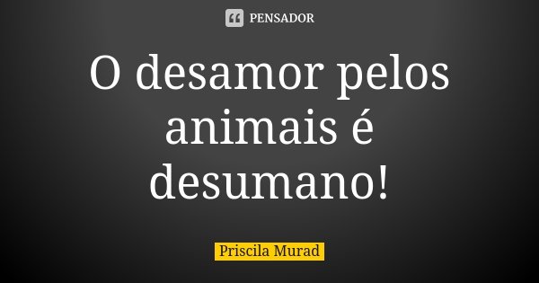 O desamor pelos animais é desumano!... Frase de Priscila Murad.