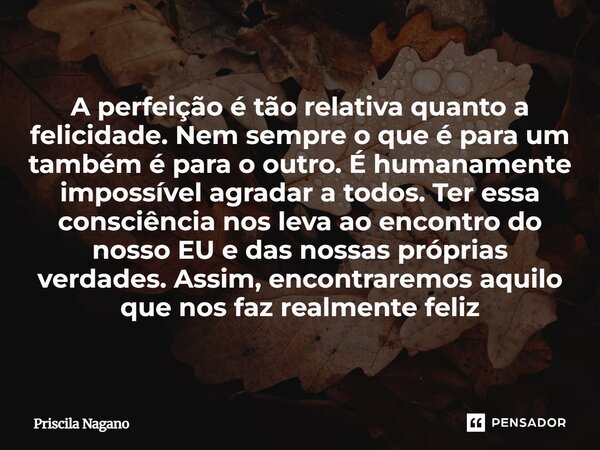 A perfeição é tão relativa quanto a felicidade. Nem sempre o que é para um também é para o outro. É humanamente impossível agradar a todos. Ter essa consciênci... Frase de Priscila Nagano.