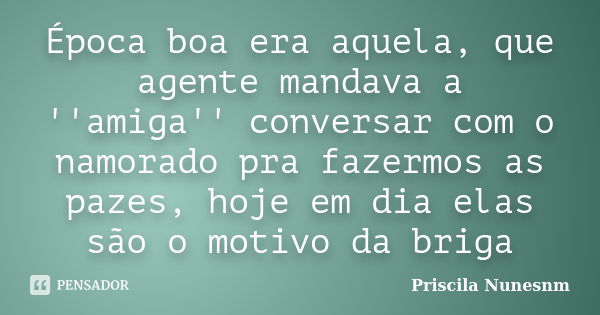 Época boa era aquela, que agente mandava a ''amiga'' conversar com o namorado pra fazermos as pazes, hoje em dia elas são o motivo da briga... Frase de Priscila Nunesnm.