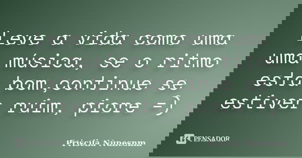 Leve a vida como uma uma música, se o ritmo esta bom,continue se estiver ruim, piore =)... Frase de Priscila Nunesnm.