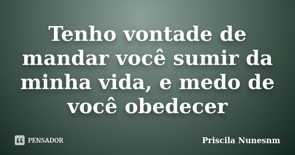 Tenho vontade de mandar você sumir da minha vida, e medo de você obedecer... Frase de Priscila Nunesnm.