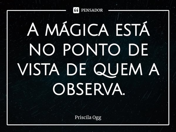 ⁠A mágica está no ponto de vista de quem a observa.... Frase de Priscila Ogg.