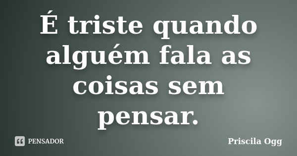 É triste quando alguém fala as coisas sem pensar.... Frase de Priscila Ogg.