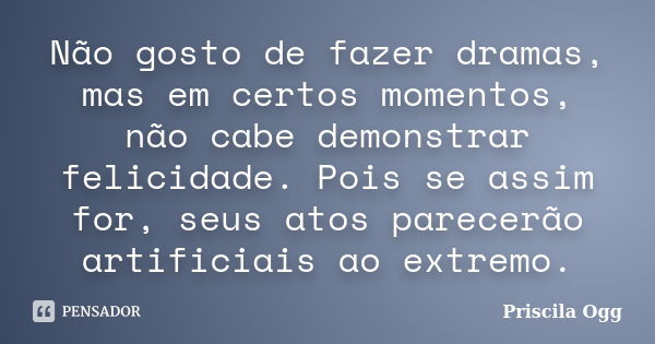 Não gosto de fazer dramas, mas em certos momentos, não cabe demonstrar felicidade. Pois se assim for, seus atos parecerão artificiais ao extremo.... Frase de Priscila Ogg.