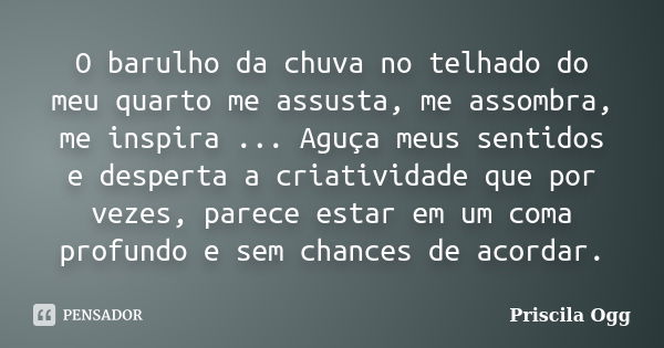 O barulho da chuva no telhado do meu quarto me assusta, me assombra, me inspira ... Aguça meus sentidos e desperta a criatividade que por vezes, parece estar em... Frase de Priscila Ogg.