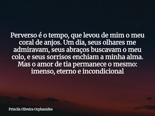 Perverso é o tempo, que levou de mim o meu coral de anjos. Um dia, seus olhares me admiravam, seus abraços buscavam o meu colo, e seus sorrisos enchiam a minha ... Frase de Priscila Oliveira Orphanides.