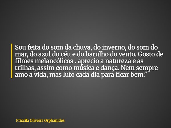 Sou feita do som da chuva, do inverno, do som do mar, do azul do céu e do barulho do vento. Gosto de filmes melancólicos . aprecio a natureza e as trilhas, assi... Frase de Priscila Oliveira Orphanides.