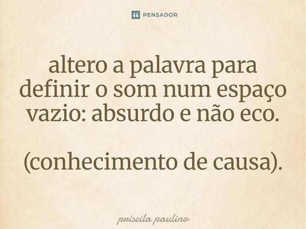 altero a palavra para ⁠definir o som num espaço vazio: absurdo e não eco. (conhecimento de causa).... Frase de priscila paulino.